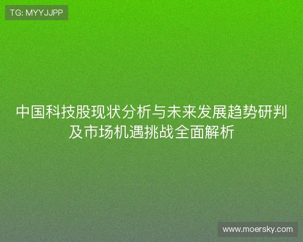 中国科技股现状分析与未来发展趋势研判及市场机遇挑战全面解析