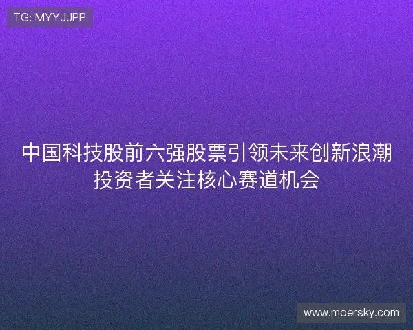 中国科技股前六强股票引领未来创新浪潮投资者关注核心赛道机会 中国科技股前六强股票引领未来创新浪潮投资者关注核心赛道机会